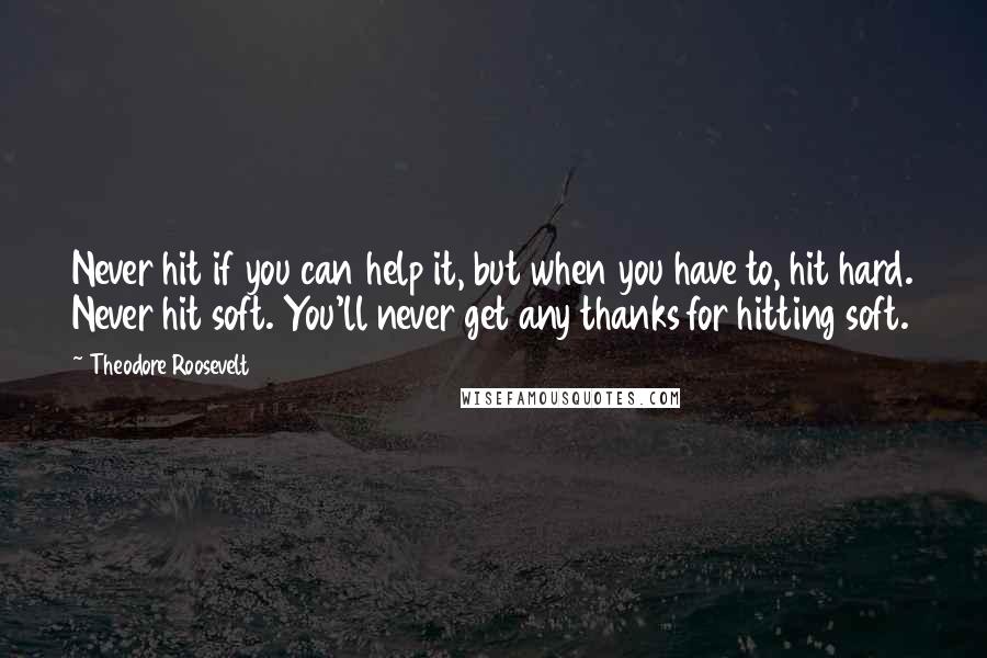 Theodore Roosevelt Quotes: Never hit if you can help it, but when you have to, hit hard. Never hit soft. You'll never get any thanks for hitting soft.