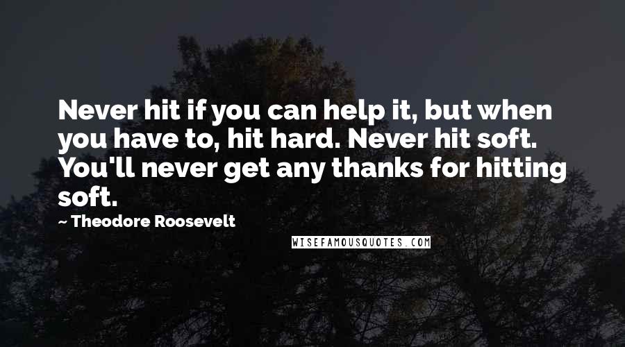 Theodore Roosevelt Quotes: Never hit if you can help it, but when you have to, hit hard. Never hit soft. You'll never get any thanks for hitting soft.