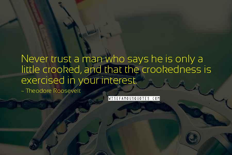 Theodore Roosevelt Quotes: Never trust a man who says he is only a little crooked, and that the crookedness is exercised in your interest.