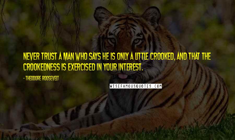 Theodore Roosevelt Quotes: Never trust a man who says he is only a little crooked, and that the crookedness is exercised in your interest.