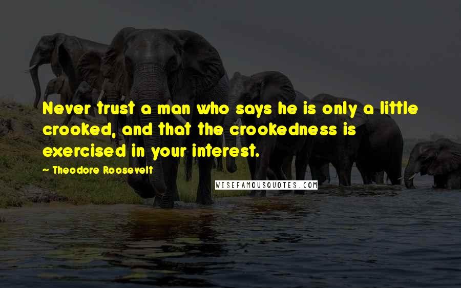 Theodore Roosevelt Quotes: Never trust a man who says he is only a little crooked, and that the crookedness is exercised in your interest.