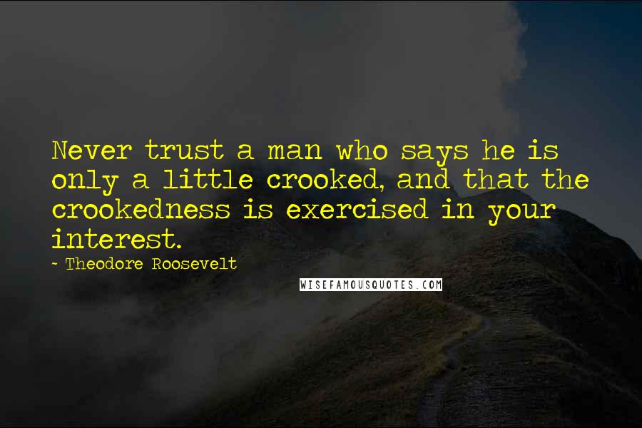 Theodore Roosevelt Quotes: Never trust a man who says he is only a little crooked, and that the crookedness is exercised in your interest.