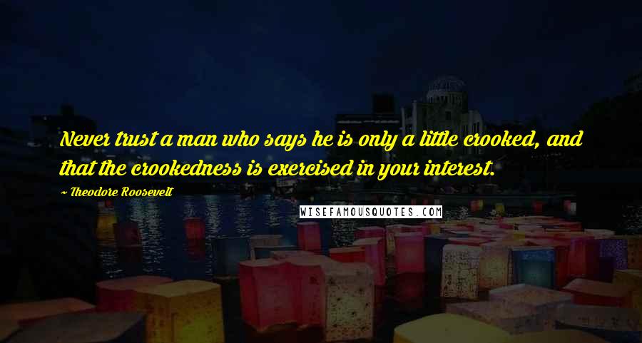 Theodore Roosevelt Quotes: Never trust a man who says he is only a little crooked, and that the crookedness is exercised in your interest.