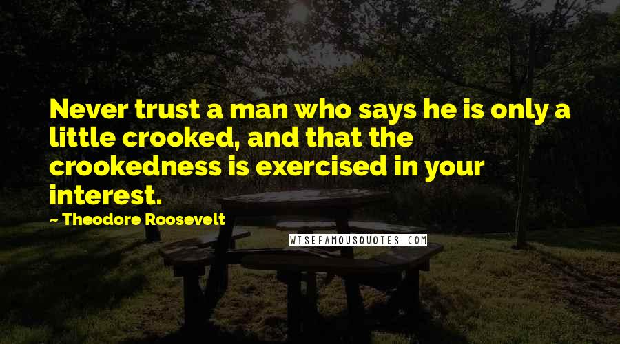 Theodore Roosevelt Quotes: Never trust a man who says he is only a little crooked, and that the crookedness is exercised in your interest.