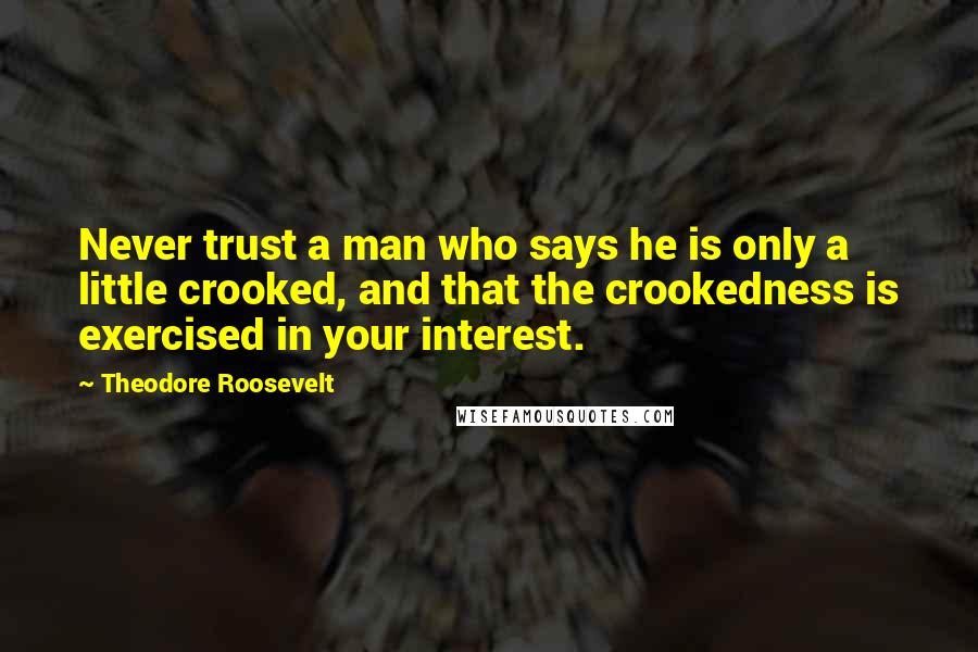 Theodore Roosevelt Quotes: Never trust a man who says he is only a little crooked, and that the crookedness is exercised in your interest.