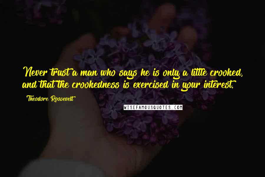 Theodore Roosevelt Quotes: Never trust a man who says he is only a little crooked, and that the crookedness is exercised in your interest.