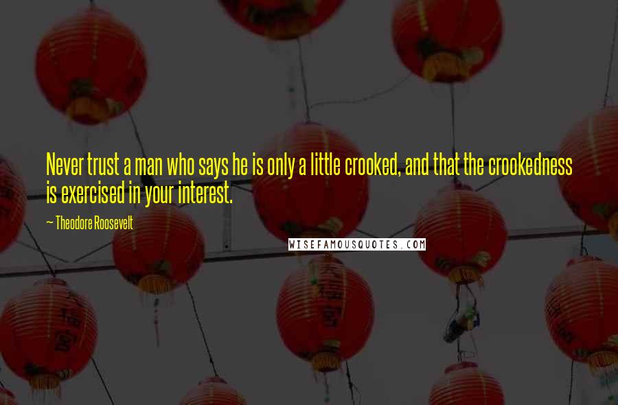 Theodore Roosevelt Quotes: Never trust a man who says he is only a little crooked, and that the crookedness is exercised in your interest.