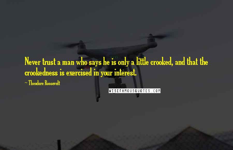 Theodore Roosevelt Quotes: Never trust a man who says he is only a little crooked, and that the crookedness is exercised in your interest.