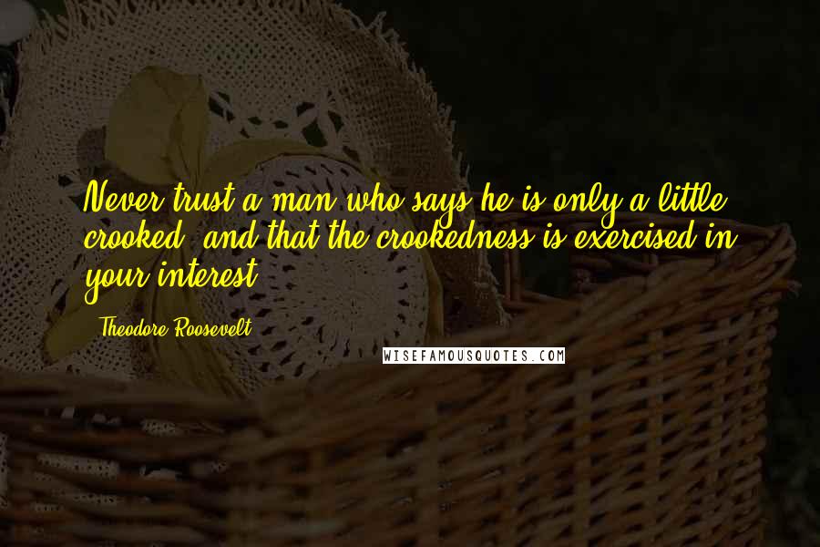 Theodore Roosevelt Quotes: Never trust a man who says he is only a little crooked, and that the crookedness is exercised in your interest.