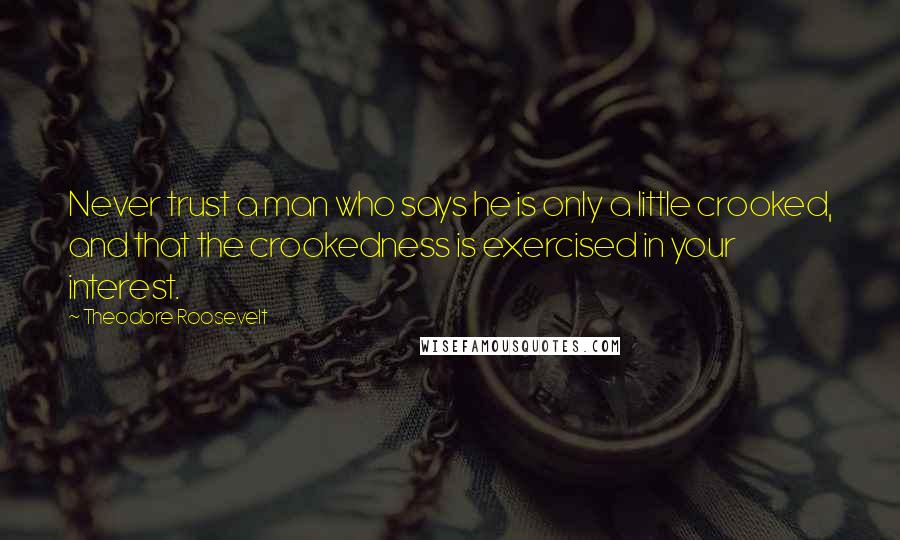 Theodore Roosevelt Quotes: Never trust a man who says he is only a little crooked, and that the crookedness is exercised in your interest.