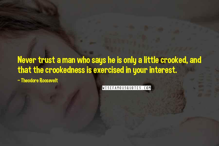 Theodore Roosevelt Quotes: Never trust a man who says he is only a little crooked, and that the crookedness is exercised in your interest.