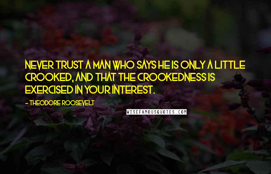 Theodore Roosevelt Quotes: Never trust a man who says he is only a little crooked, and that the crookedness is exercised in your interest.