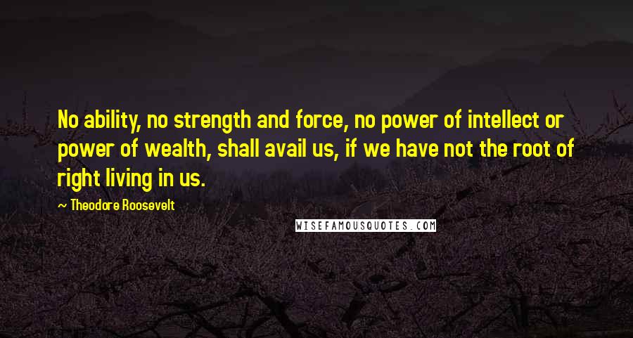 Theodore Roosevelt Quotes: No ability, no strength and force, no power of intellect or power of wealth, shall avail us, if we have not the root of right living in us.