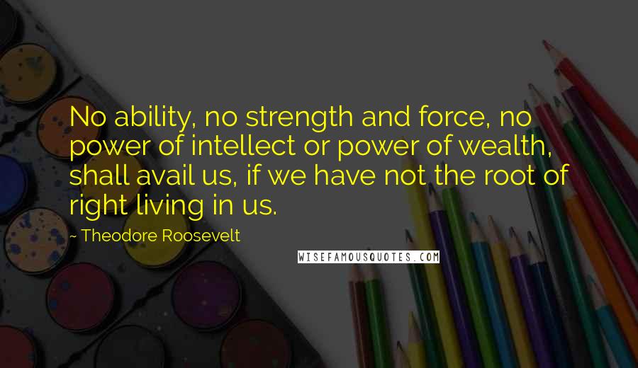 Theodore Roosevelt Quotes: No ability, no strength and force, no power of intellect or power of wealth, shall avail us, if we have not the root of right living in us.