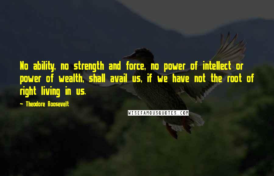 Theodore Roosevelt Quotes: No ability, no strength and force, no power of intellect or power of wealth, shall avail us, if we have not the root of right living in us.