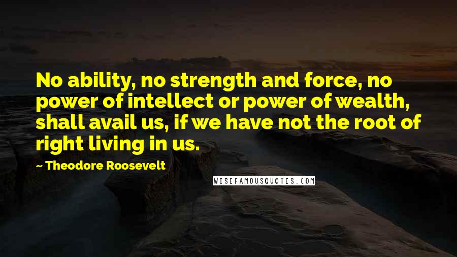 Theodore Roosevelt Quotes: No ability, no strength and force, no power of intellect or power of wealth, shall avail us, if we have not the root of right living in us.