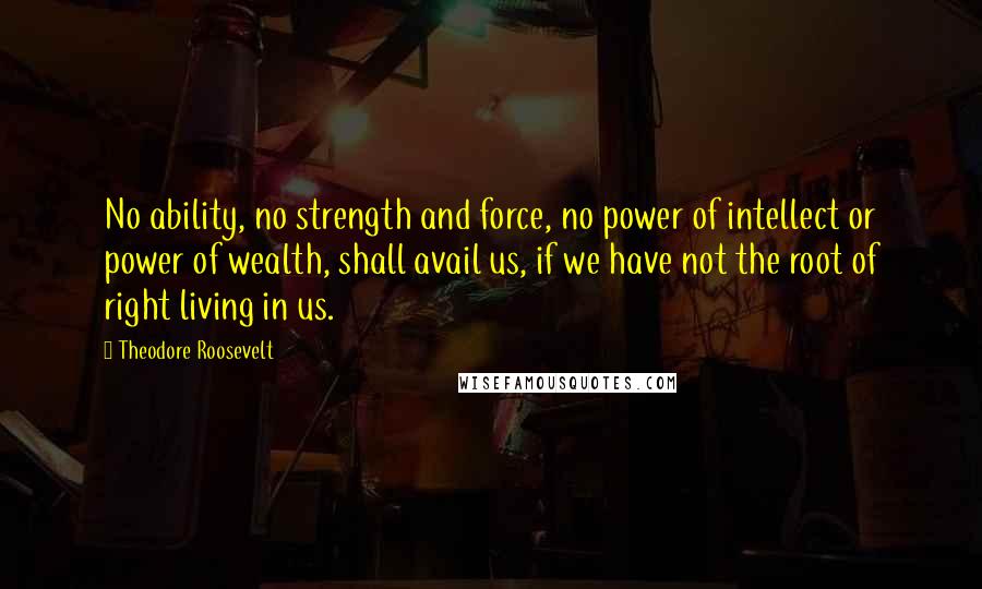 Theodore Roosevelt Quotes: No ability, no strength and force, no power of intellect or power of wealth, shall avail us, if we have not the root of right living in us.