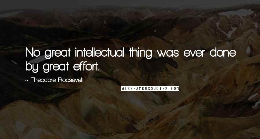 Theodore Roosevelt Quotes: No great intellectual thing was ever done by great effort.