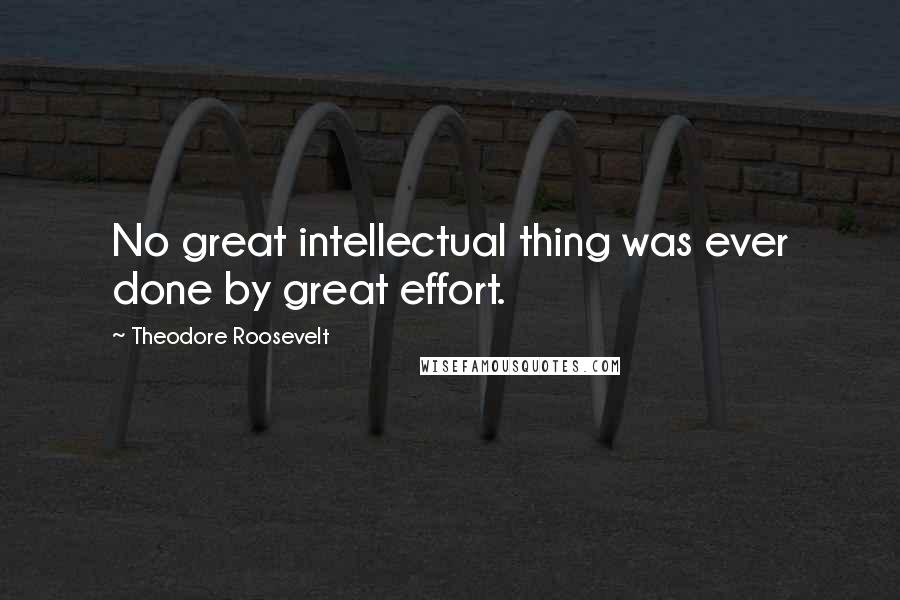 Theodore Roosevelt Quotes: No great intellectual thing was ever done by great effort.