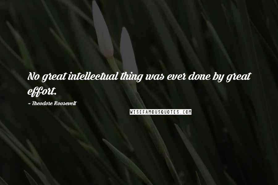 Theodore Roosevelt Quotes: No great intellectual thing was ever done by great effort.