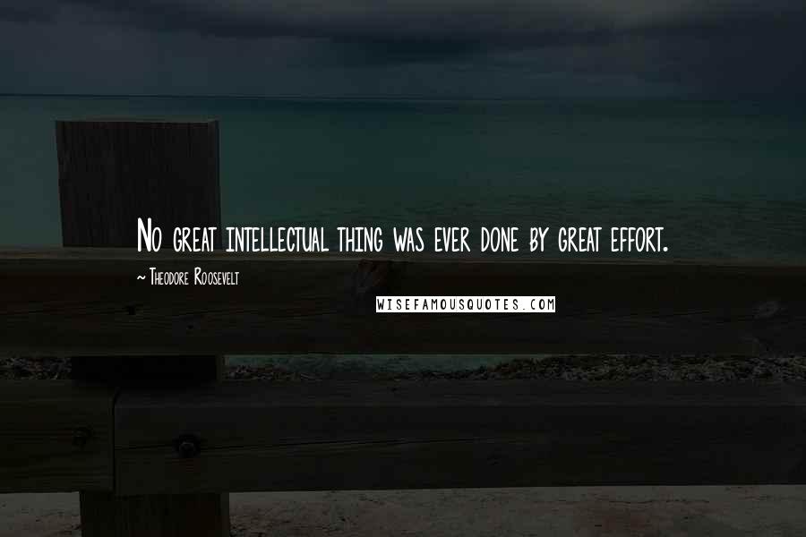 Theodore Roosevelt Quotes: No great intellectual thing was ever done by great effort.