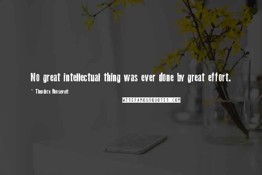 Theodore Roosevelt Quotes: No great intellectual thing was ever done by great effort.