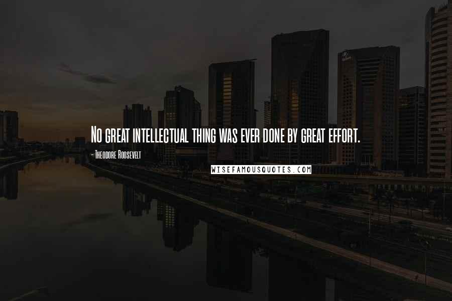 Theodore Roosevelt Quotes: No great intellectual thing was ever done by great effort.