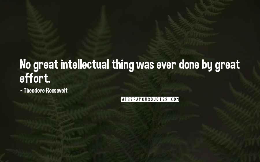 Theodore Roosevelt Quotes: No great intellectual thing was ever done by great effort.