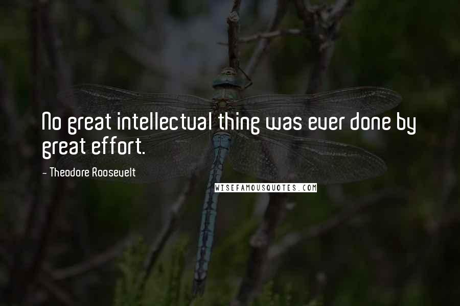 Theodore Roosevelt Quotes: No great intellectual thing was ever done by great effort.