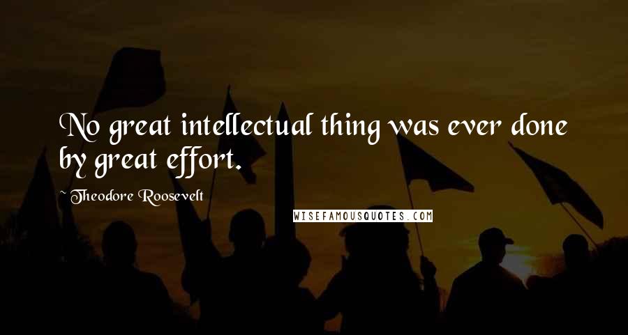 Theodore Roosevelt Quotes: No great intellectual thing was ever done by great effort.