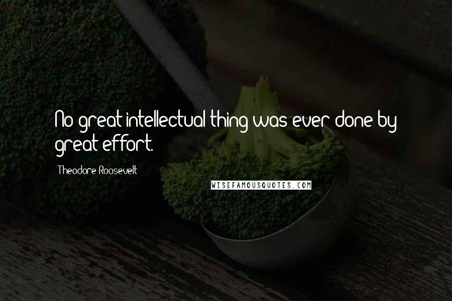 Theodore Roosevelt Quotes: No great intellectual thing was ever done by great effort.