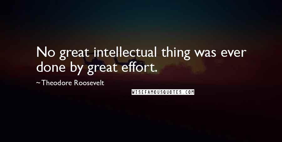 Theodore Roosevelt Quotes: No great intellectual thing was ever done by great effort.