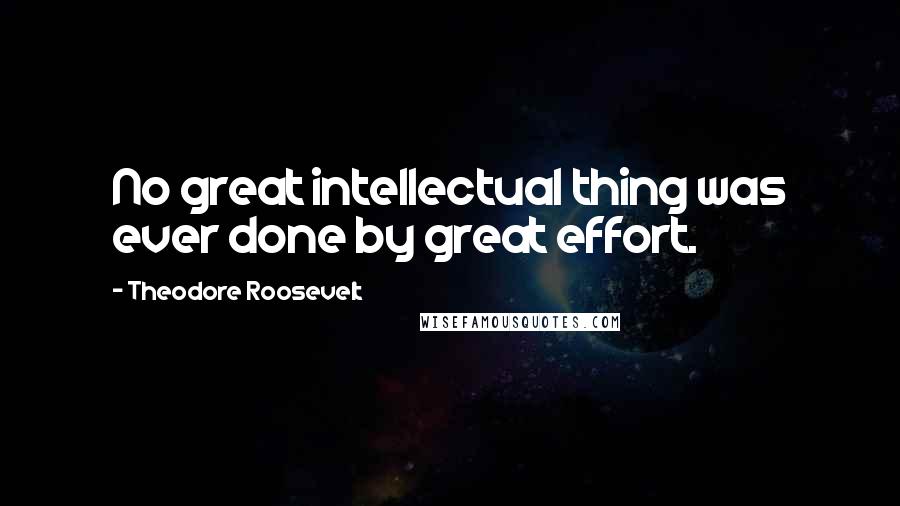 Theodore Roosevelt Quotes: No great intellectual thing was ever done by great effort.