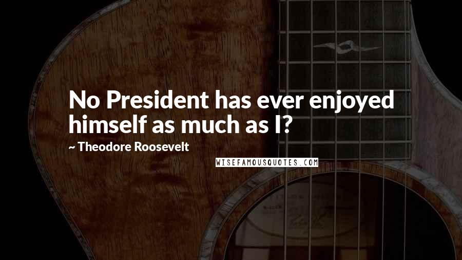 Theodore Roosevelt Quotes: No President has ever enjoyed himself as much as I?