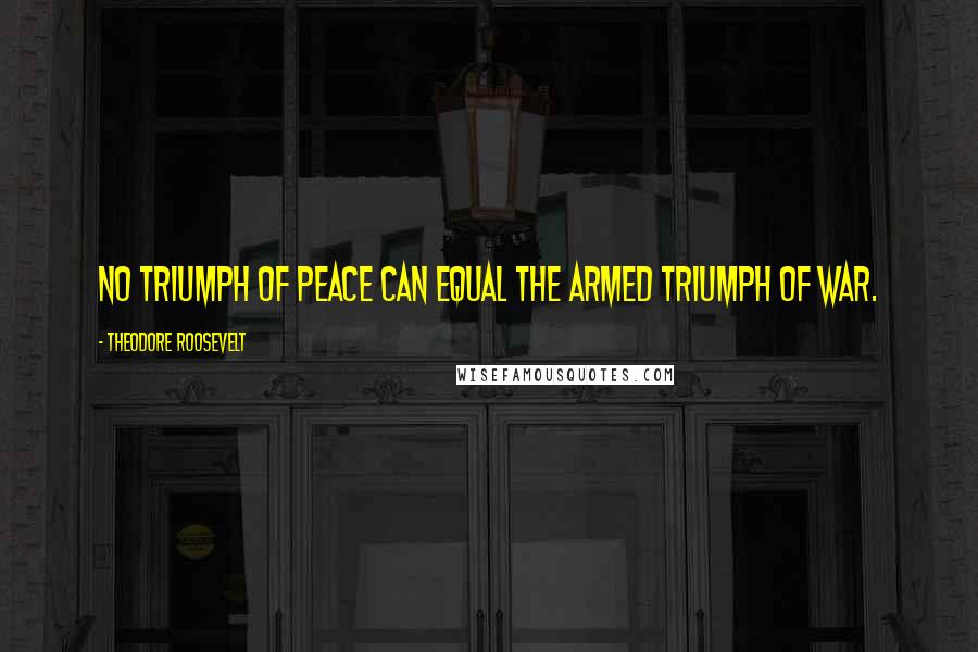 Theodore Roosevelt Quotes: No triumph of peace can equal the armed triumph of war.