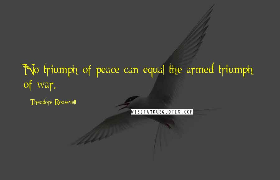 Theodore Roosevelt Quotes: No triumph of peace can equal the armed triumph of war.