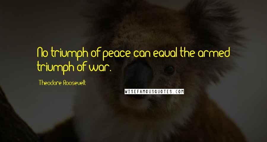 Theodore Roosevelt Quotes: No triumph of peace can equal the armed triumph of war.