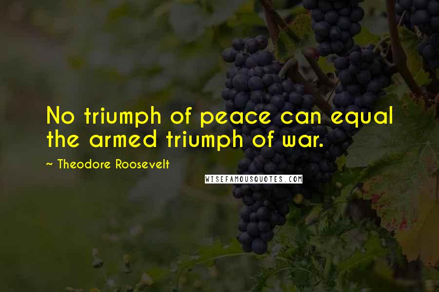 Theodore Roosevelt Quotes: No triumph of peace can equal the armed triumph of war.