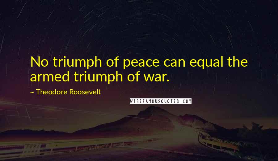 Theodore Roosevelt Quotes: No triumph of peace can equal the armed triumph of war.