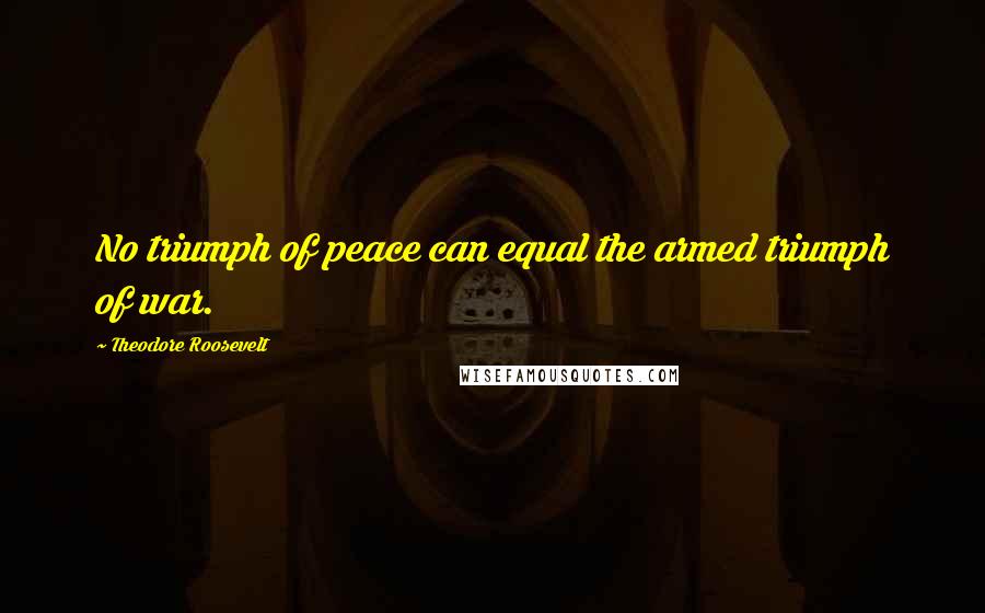 Theodore Roosevelt Quotes: No triumph of peace can equal the armed triumph of war.
