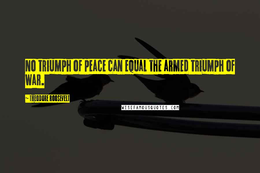 Theodore Roosevelt Quotes: No triumph of peace can equal the armed triumph of war.