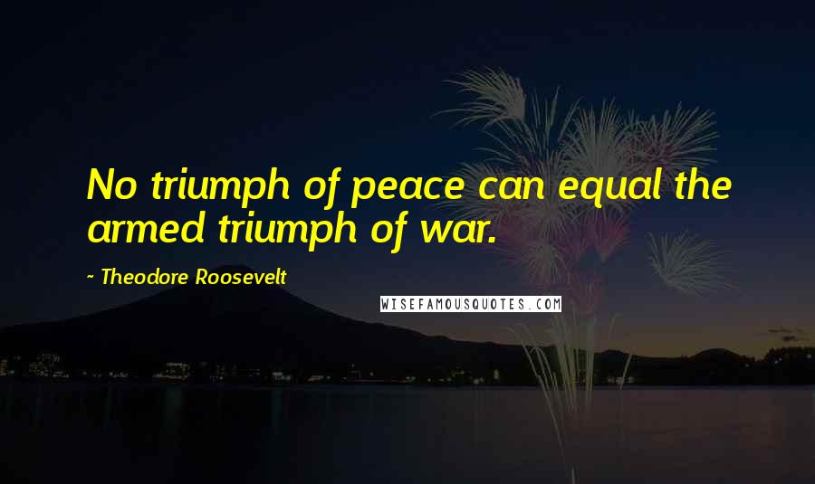 Theodore Roosevelt Quotes: No triumph of peace can equal the armed triumph of war.