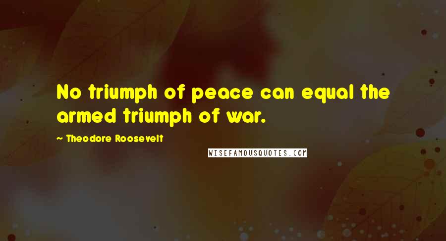 Theodore Roosevelt Quotes: No triumph of peace can equal the armed triumph of war.
