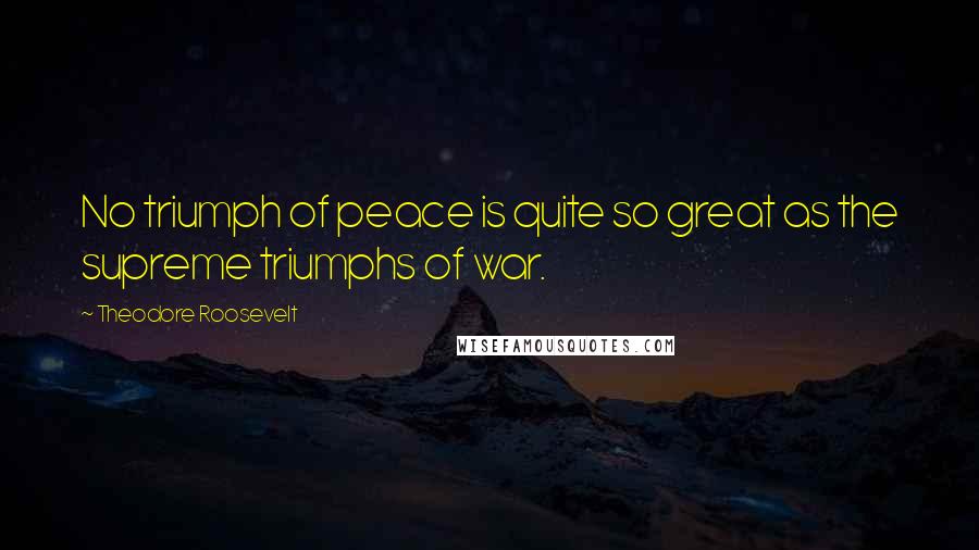 Theodore Roosevelt Quotes: No triumph of peace is quite so great as the supreme triumphs of war.