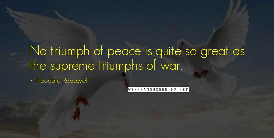 Theodore Roosevelt Quotes: No triumph of peace is quite so great as the supreme triumphs of war.