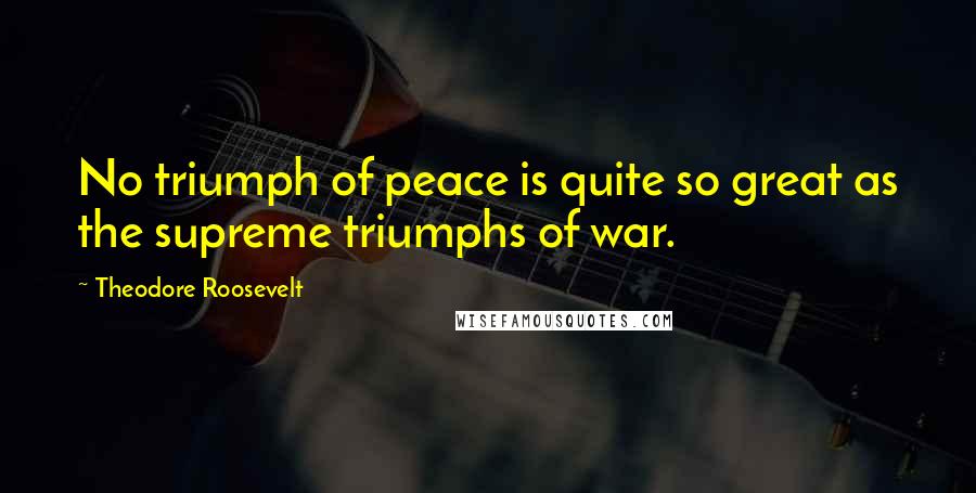 Theodore Roosevelt Quotes: No triumph of peace is quite so great as the supreme triumphs of war.
