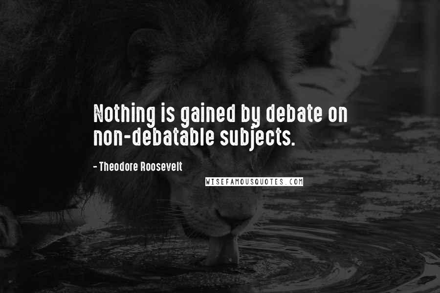 Theodore Roosevelt Quotes: Nothing is gained by debate on non-debatable subjects.