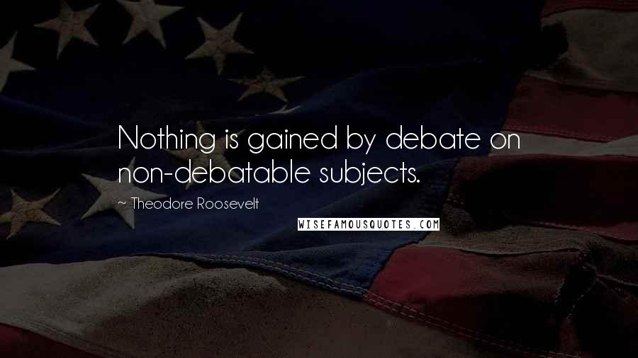 Theodore Roosevelt Quotes: Nothing is gained by debate on non-debatable subjects.