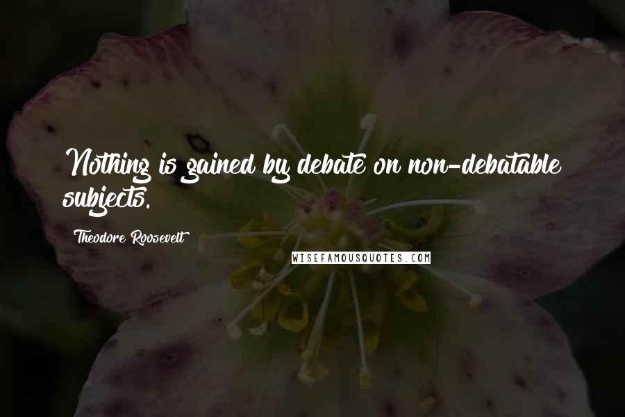 Theodore Roosevelt Quotes: Nothing is gained by debate on non-debatable subjects.