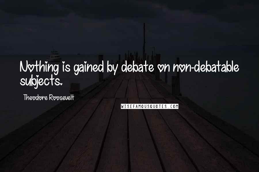 Theodore Roosevelt Quotes: Nothing is gained by debate on non-debatable subjects.